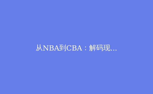 从NBA到CBA：解码现代篮球战术体系的全球化演变与本土化实践 - 2